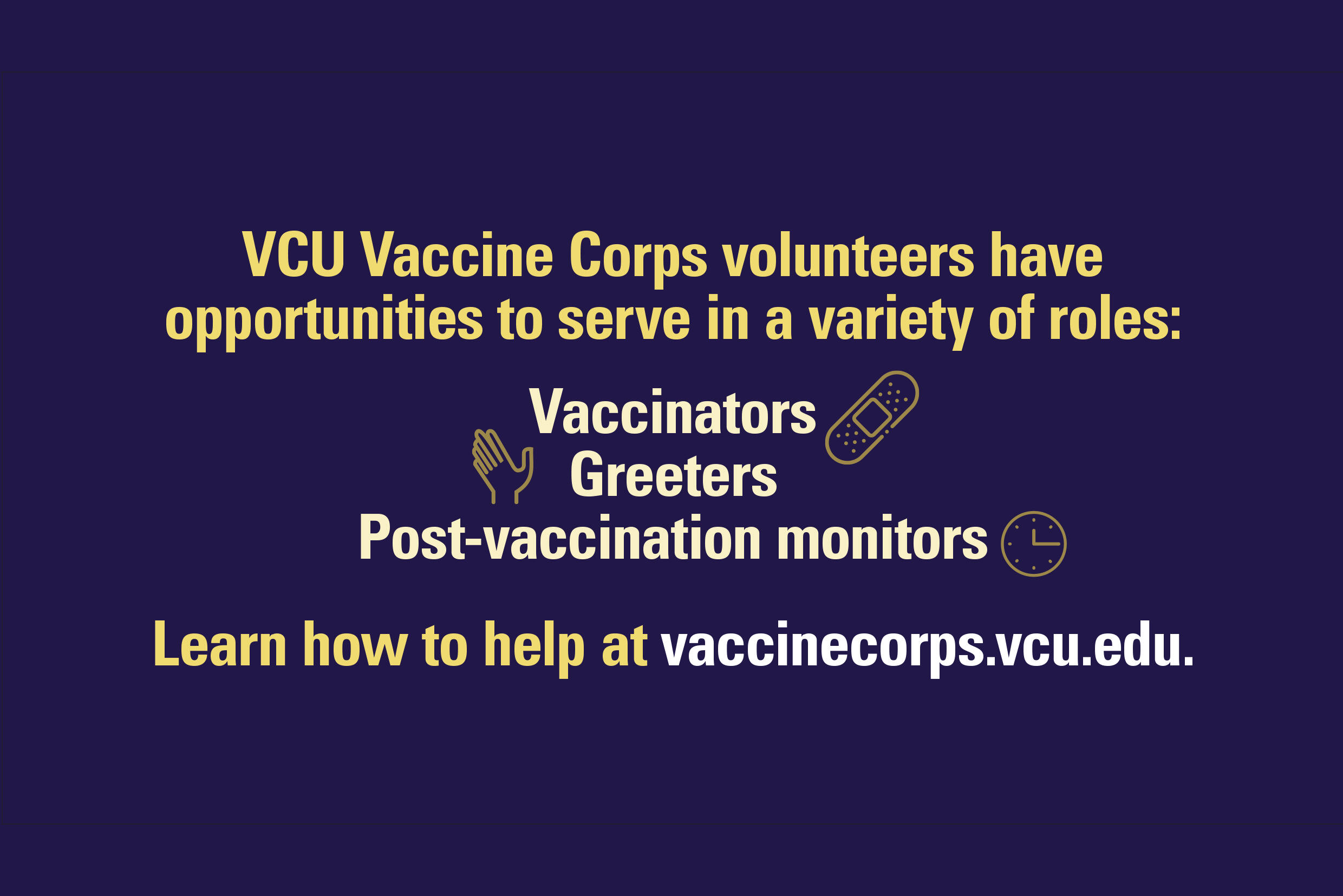 "VCU Vaccine Corps volunteers have opportunities to serve in a variety of roles: Vaccinators, Greeters, Post-vaccination monitors. Learn how to help at vaccinecorps.vcu.edu"