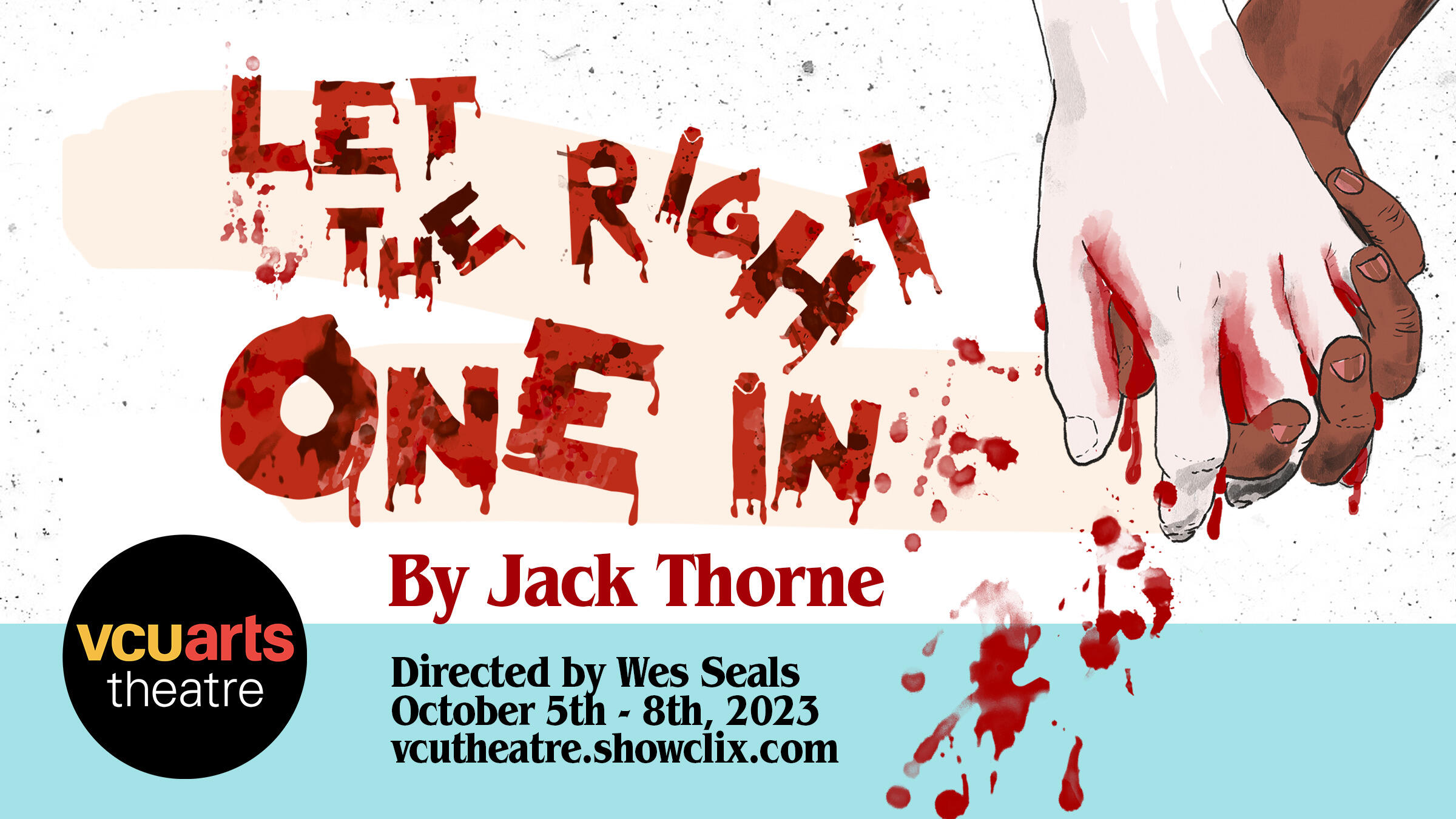 A an illustration of two hands holding eachother with blood splattered belowe them. In red text is the phrase \"LET THE RIGHT ONE IN By Jack Thorne.\" Under that in black text is the phrase \"Directed by Wes Seals Octovber 5th - 8th, 2023 vcutheater.showclix.com\" 