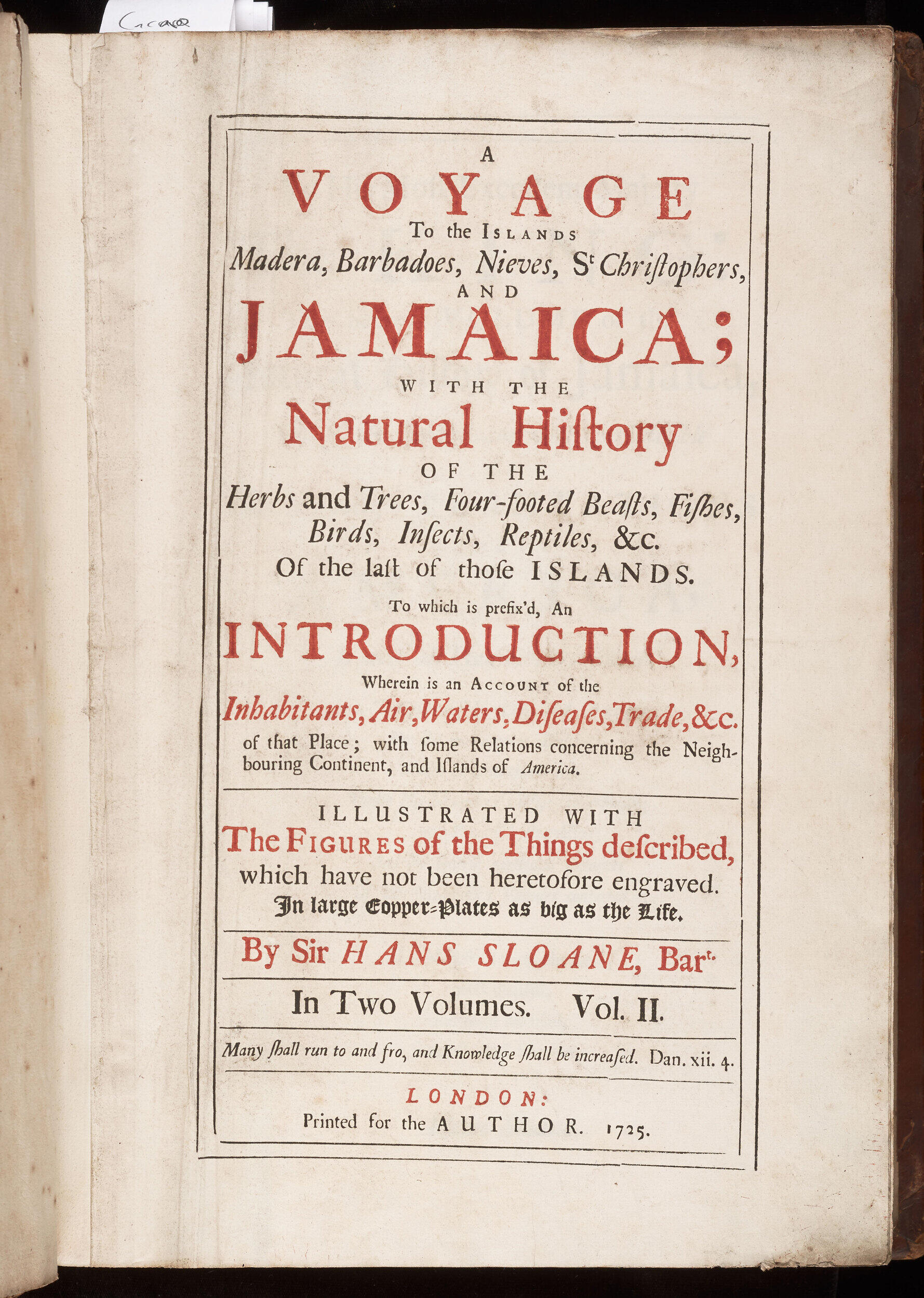 A page of music reading "A voyage to the islands Madera, Barbadoes, Nieves, St. Christophers, and Jamaica; with the natural history of the herbs and trees, four-footed beasts, fishes, birds, insects, reptiles & c of the last of those islands.

To which is prefix'd an introduction, wherein is an account of the inhabitants, air, waters, diseases, trade & c. of that place; with some relations concern the neighboring continent, and islands of America; 

Illustrated with the figures of the things described, which have not been heretofore engraved, in large copper-plates as big as the life.

By Sire Hans Sloans, Bar. In two volumes Vol II

London; printed for the author, 1725.