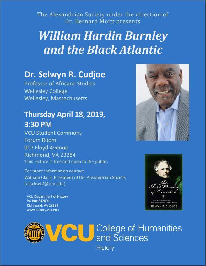 The Alexandrian Society under the direction of Dr. Bernard Moitt presents

William Hardin Burnley and the Black Atlantic

Dr. Selwyn R. Cudjoe
professor of Africana Studies
Wellesley College 

Thursday, April 18, 2019
3:30 p.m.
VCU Student Commons
Forum Room
9078 Floyd Avenue
Richmond, VA 23284

This lecture is free and open to the public.

For more information, contact William Clark, president of the Alexandrian Society, at clarkwt2@vcu.edu.

VCU Department of History
PO Box 842001
Richmond VA 23824
www.history.vcu.edu
